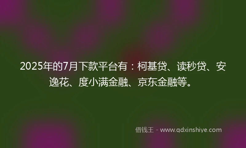 2025年的7月下款平台有:柯基贷、读秒贷、安逸花、度小满金融、京东金融等。