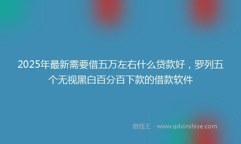 2025年最新需要借五万左右什么贷款好，罗列五个无视黑白百分百下款的借款软件