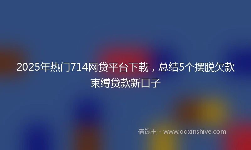 2025年热门714网贷平台下载,总结5个摆脱欠款束缚贷款新口子