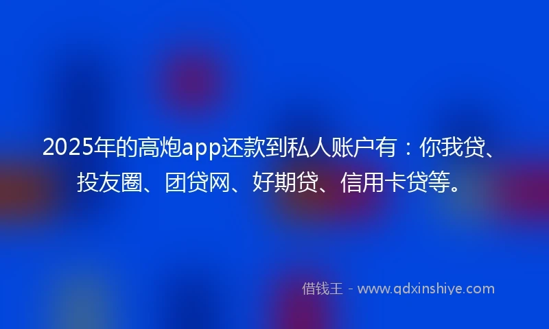 2025年的高炮app还款到私人账户有：你我贷、投友圈、团贷网、好期贷、信用卡贷等。