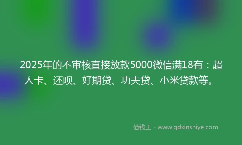 2025年的不审核直接放款5000微信满18有：超人卡、还呗、好期贷、功夫贷、小米贷款等。