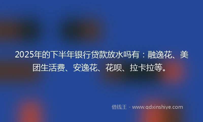 2025年的下半年银行贷款放水吗有：融逸花、美团生活费、安逸花、花呗、拉卡拉等。