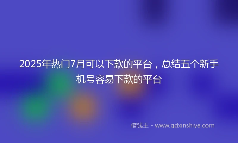 2025年热门7月可以下款的平台，总结五个新手机号容易下款的平台