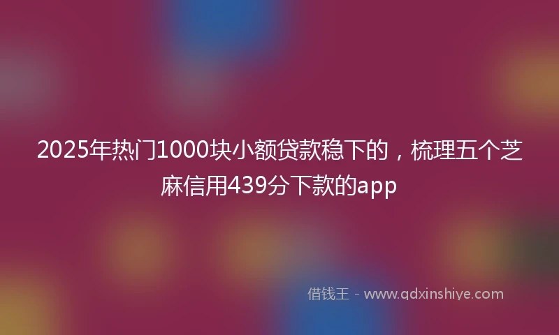 2025年热门1000块小额贷款稳下的，梳理五个芝麻信用439分下款的app