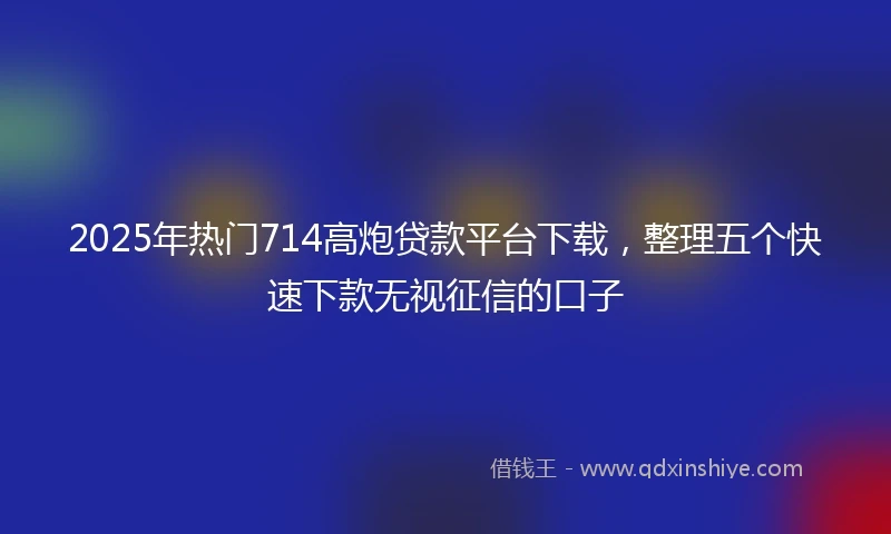 2025年热门714高炮贷款平台下载，整理五个快速下款无视征信的口子