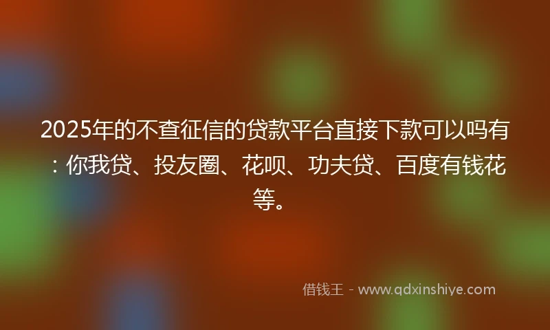 2025年的不查征信的贷款平台直接下款可以吗有:你我贷、投友圈、花呗、功夫贷、百度有钱花等。