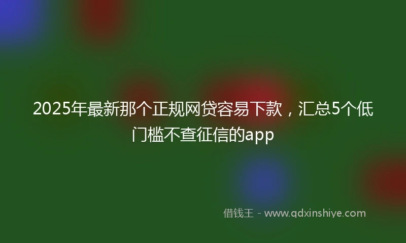 2025年最新那个正规网贷容易下款，汇总5个低门槛不查征信的app