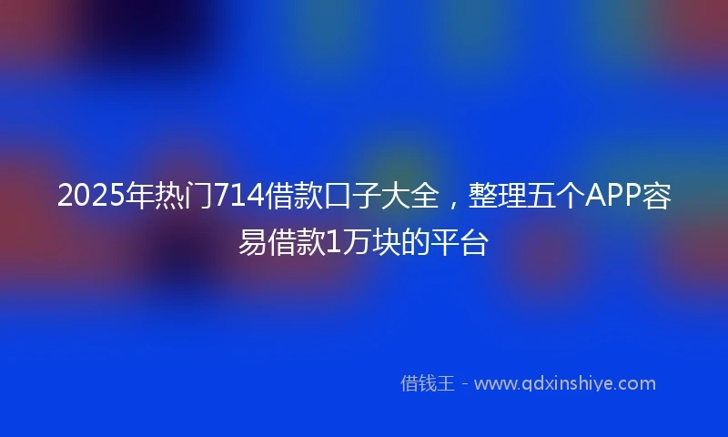 2025年热门714借款口子大全，整理五个APP容易借款1万块的平台