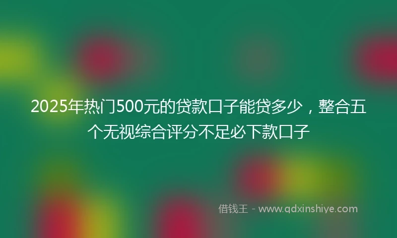 2025年热门500元的贷款口子能贷多少，整合五个无视综合评分不足必下款口子