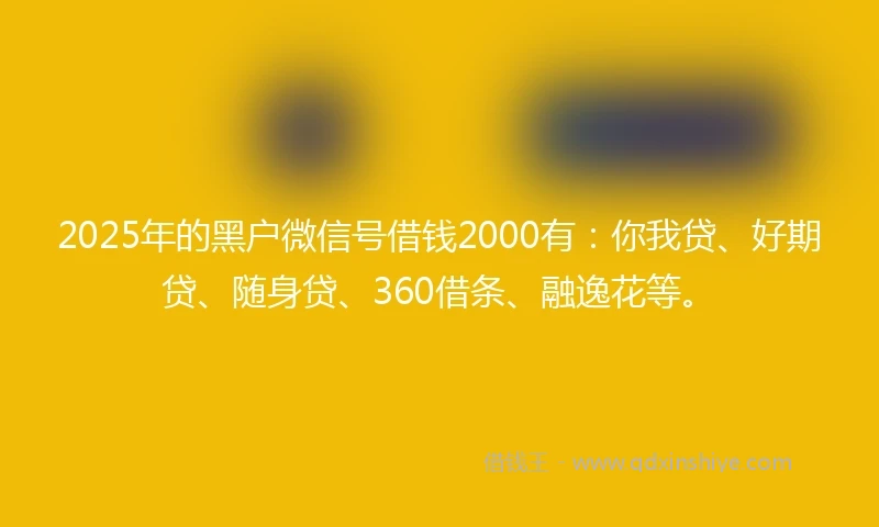 2025年的黑户微信号借钱2000有:你我贷、好期贷、随身贷、360借条、融逸花等。