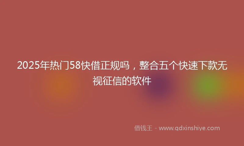 2025年热门58快借正规吗，整合五个快速下款无视征信的软件