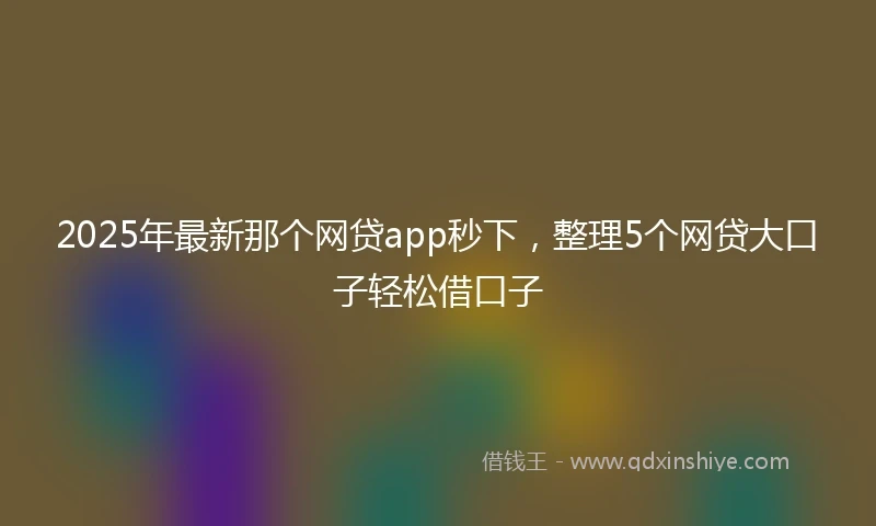 2025年最新那个网贷app秒下，整理5个网贷大口子轻松借口子