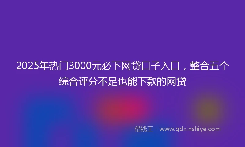 2025年热门3000元必下网贷口子入口，整合五个综合评分不足也能下款的网贷