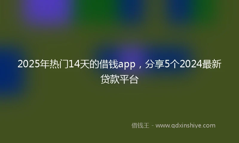 2025年热门14天的借钱app，分享5个2024最新贷款平台