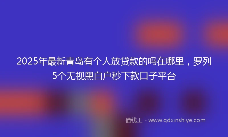 2025年最新青岛有个人放贷款的吗在哪里，罗列5个无视黑白户秒下款口子平台
