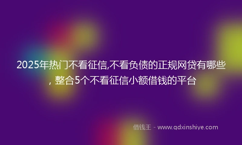 2025年热门不看征信,不看负债的正规网贷有哪些，整合5个不看征信小额借钱的平台