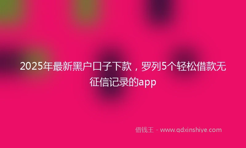 2025年最新黑户口子下款,罗列5个轻松借款无征信记录的app