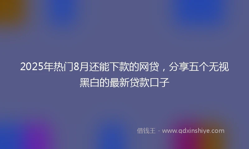 2025年热门8月还能下款的网贷，分享五个无视黑白的最新贷款口子