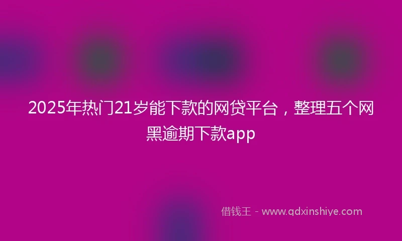 2025年热门21岁能下款的网贷平台，整理五个网黑逾期下款app