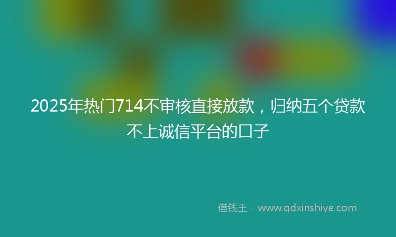 2025年热门714不审核直接放款，归纳五个贷款不上诚信平台的口子