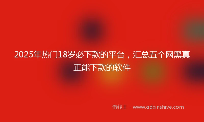 2025年热门18岁必下款的平台，汇总五个网黑真正能下款的软件