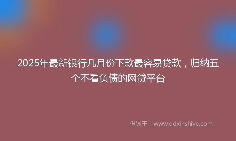 2025年最新银行几月份下款最容易贷款，归纳五个不看负债的网贷平台