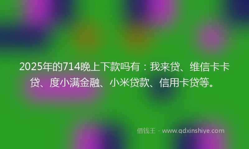 2025年的714晚上下款吗有：我来贷、维信卡卡贷、度小满金融、小米贷款、信用卡贷等。