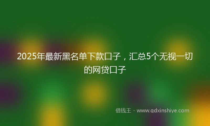 2025年最新黑名单下款口子，汇总5个无视一切的网贷口子
