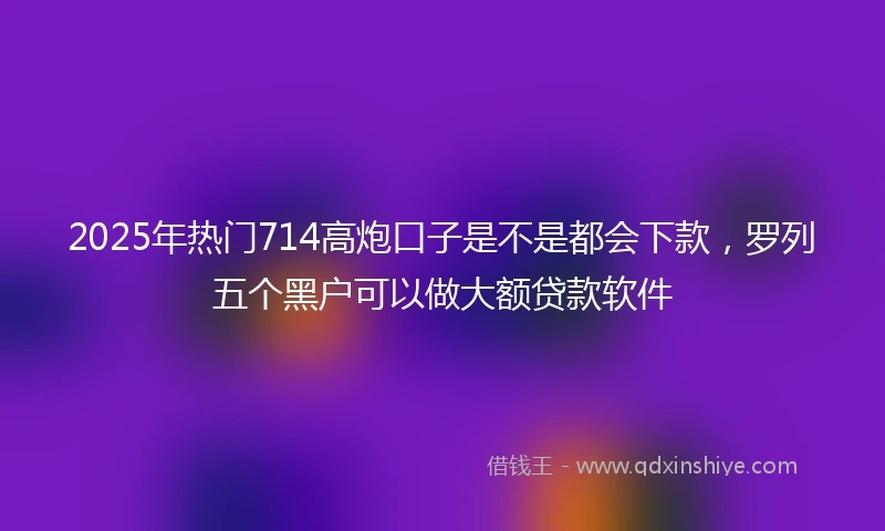 2025年热门714高炮口子是不是都会下款，罗列五个黑户可以做大额贷款软件