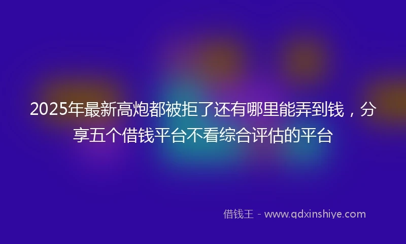 2025年最新高炮都被拒了还有哪里能弄到钱，分享五个借钱平台不看综合评估的平台