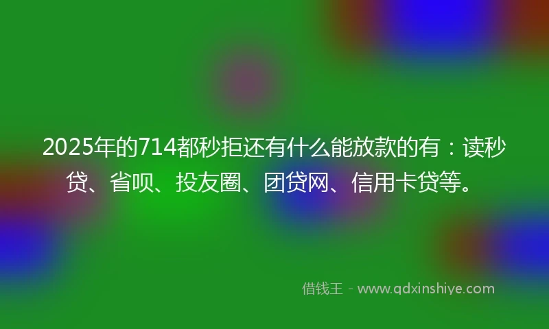 2025年的714都秒拒还有什么能放款的有:读秒贷、省呗、投友圈、团贷网、信用卡贷等。