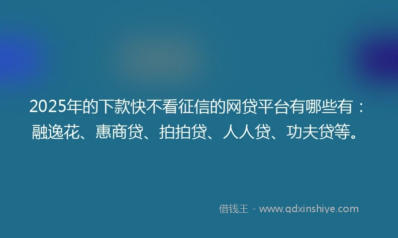 2025年的下款快不看征信的网贷平台有哪些有：融逸花、惠商贷、拍拍贷、人人贷、功夫贷等。