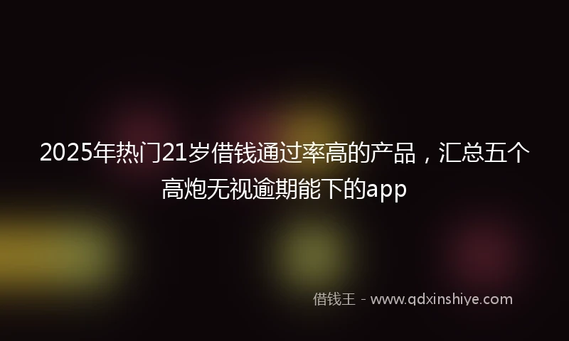 2025年热门21岁借钱通过率高的产品，汇总五个高炮无视逾期能下的app