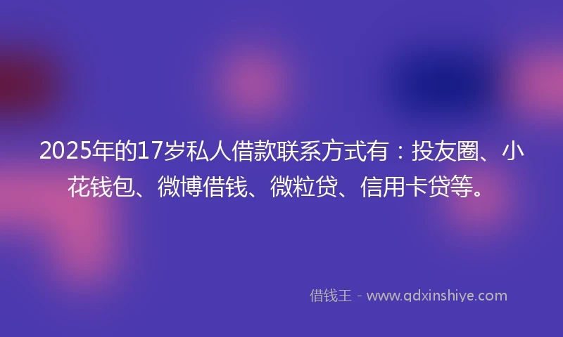 2025年的17岁私人借款联系方式有：投友圈、小花钱包、微博借钱、微粒贷、信用卡贷等。