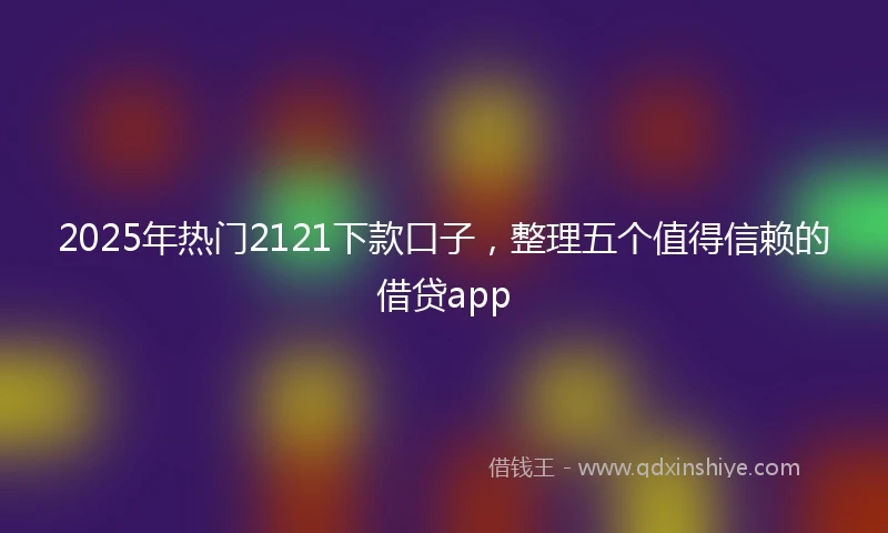 2025年热门2121下款口子，整理五个值得信赖的借贷app