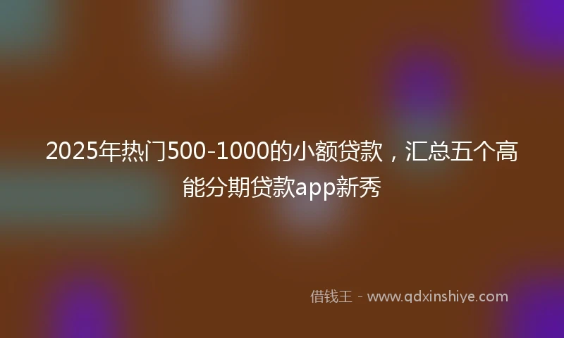 2025年热门500-1000的小额贷款，汇总五个高能分期贷款app新秀