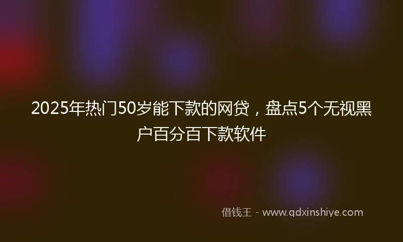 2025年热门50岁能下款的网贷,盘点5个无视黑户百分百下款软件