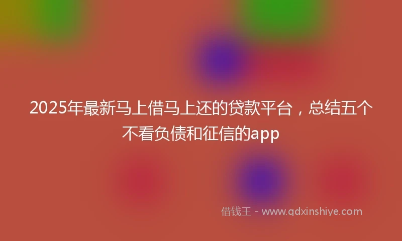 2025年最新马上借马上还的贷款平台，总结五个不看负债和征信的app
