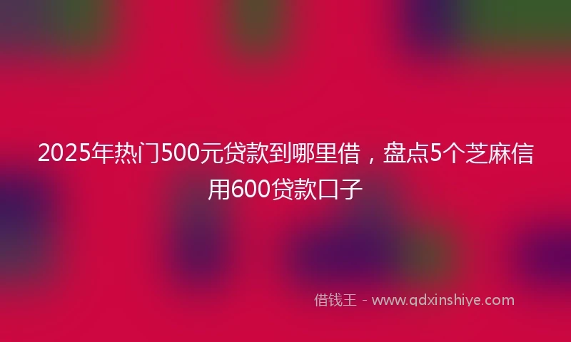 2025年热门500元贷款到哪里借，盘点5个芝麻信用600贷款口子