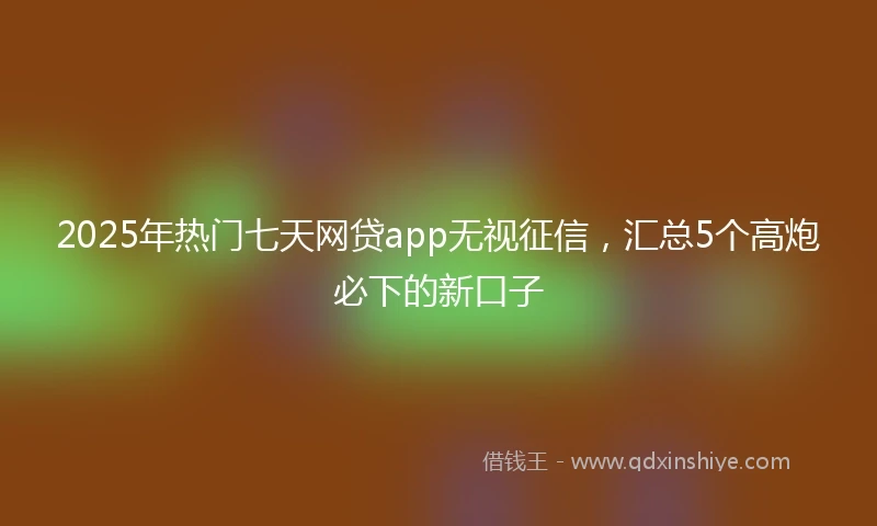 2025年热门七天网贷app无视征信，汇总5个高炮必下的新口子