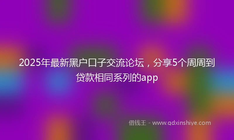2025年最新黑户口子交流论坛，分享5个周周到贷款相同系列的app