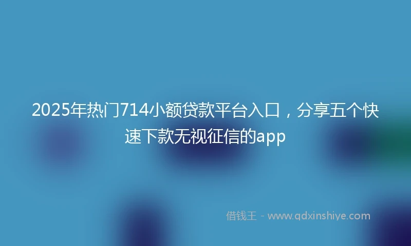 2025年热门714小额贷款平台入口，分享五个快速下款无视征信的app