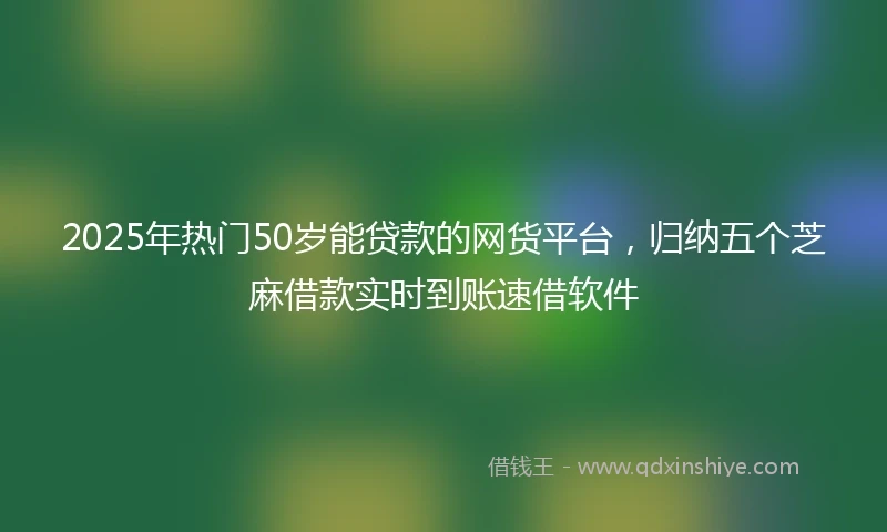 2025年热门50岁能贷款的网货平台，归纳五个芝麻借款实时到账速借软件