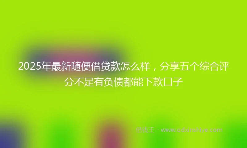 2025年最新随便借贷款怎么样，分享五个综合评分不足有负债都能下款口子
