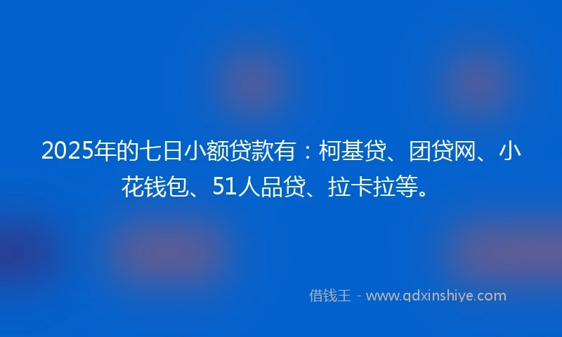 2025年的七日小额贷款有：柯基贷、团贷网、小花钱包、51人品贷、拉卡拉等。