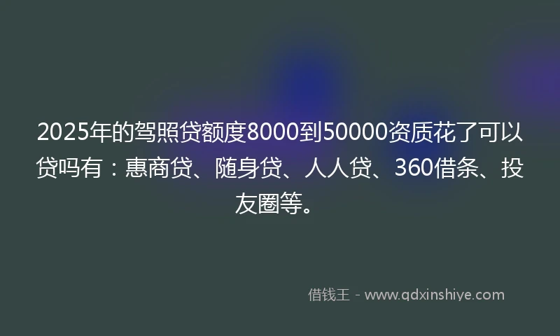 2025年的驾照贷额度8000到50000资质花了可以贷吗有：惠商贷、随身贷、人人贷、360借条、投友圈等。