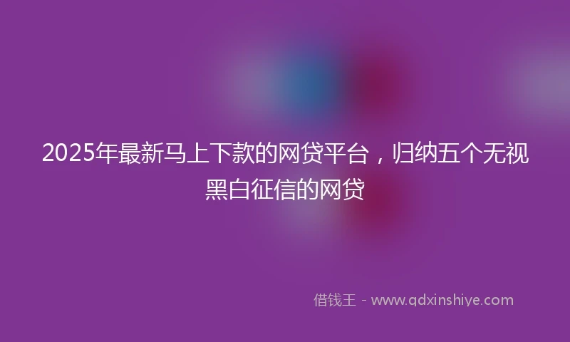 2025年最新马上下款的网贷平台，归纳五个无视黑白征信的网贷