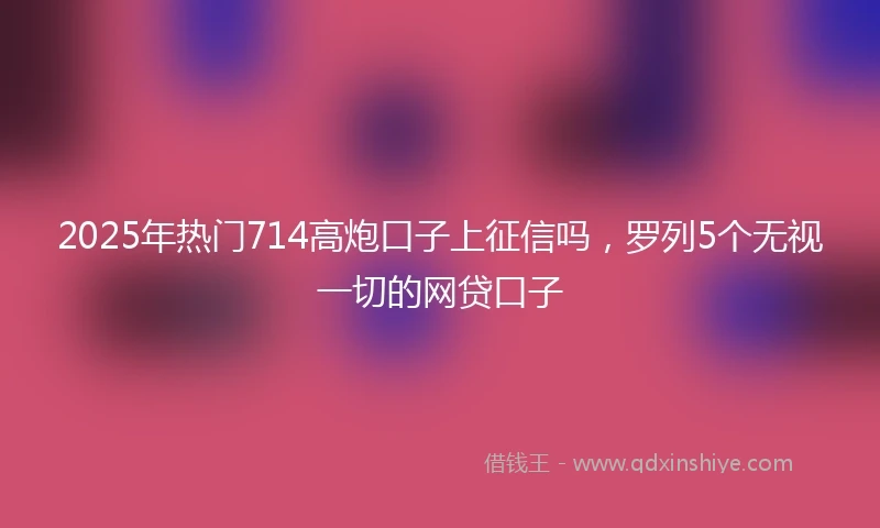 2025年热门714高炮口子上征信吗,罗列5个无视一切的网贷口子