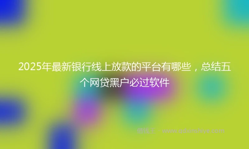 2025年最新银行线上放款的平台有哪些，总结五个网贷黑户必过软件