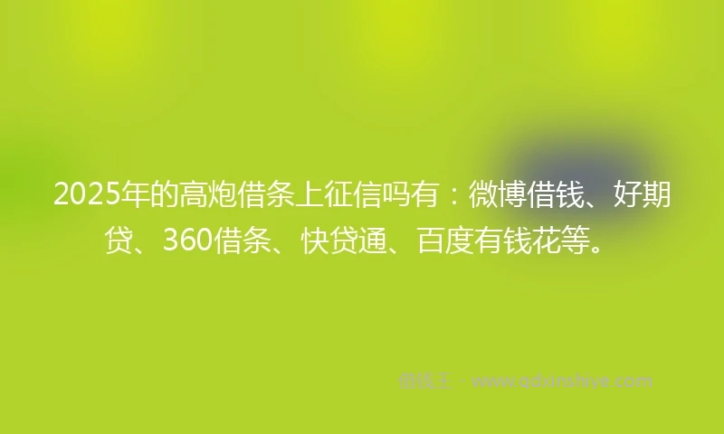 2025年的高炮借条上征信吗有：微博借钱、好期贷、360借条、快贷通、百度有钱花等。